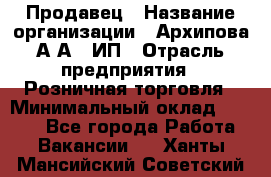 Продавец › Название организации ­ Архипова А.А., ИП › Отрасль предприятия ­ Розничная торговля › Минимальный оклад ­ 6 000 - Все города Работа » Вакансии   . Ханты-Мансийский,Советский г.